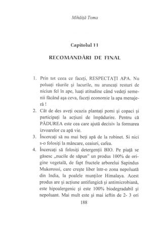 L
2.
Miháüá Toma
Capitolul l l
RECOMANDÁRI DE FINAL
Prin tot ceea ce face[i, RESPECTAJI APA. Nu
poluali ráurile qi lacurile, nu aruncali resturi de
niciun fel in ape, luali atitudine cánd vede{i seme-
nii fácánd asa ceva, faceli economie la apa menaje-
ta!
Cát de des aveli ocazia plantali pomi qi copaci gi
participali la acliuni de impádurire. Pentru cá
pÁOUnfe este cea care ajutá decisiv la formarea
izvoarelor cu apá vie.
incercali sá nu mai be{i apá de la robinet. Si nici
s-o folosiji la máncare, ceaiuri, cafea.
incercali sá folosili detergenfii BIO. Pe pia!á se
gásesc ,,nucile de sápun" un produs 100% de ori-
gine vegetalá, de fapt fructele arborelui Sapindus
Mukorossi ) care creqte liber intr-o zona nepoluatá
din India, la poalele munlilor Himalaya. Acest
produs are qi acliune antifungicá qi antimicrobianá,
este hipoalergenic gi este 100% biodegradabil qi
nepoluant. Mai mult este gi mai ieftin de 2- 3 ori
a
_).
4.
188
 