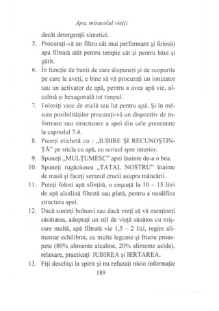Apa, miracolul vielii
decát detergenlii sintetici.
5. Procurali-vá un filtru cát mai performant qi folosili
apa filtratá atát pentru terapie cát gi pentru báut qi
gátit.
6. in func1ie de banii de care dispunefi gi de scopurile
pe care le ave{i, e bine sá vá procurati un ionizator
sau un activator de apá, pentru a avea apá vie, al-
caliná gi hexagonalá tot timpul.
7. Folosifi vase de sticlá sau lut pentru apá. §i in má-
sura posibilitalilor procurafi-vá un dispozitiv de in-
formare sau structurare a apei din cele prezentate
la capitolul7.4.
8. Puneli etichetá cu : ,,IUBIRE §I RECUNO§TIN-
TÁ" pt sticla cu apá, cu scrisul spre interior.
9. Spunefi,,MULTUMESC" apei inainte de-a o bea.
10. Spunefi rugáciunea ,,TATAL NOSTRU" inainte
de masá qi faceli semnul crucii asupra máncárii.
11. Puteli folosi apá sfinfitá, o cegcu{á la l0 - 15 litri
de apá alcaliná filtratá sau platá, pentru a modifica
structura apei.
12. Dacá sunteli bolnavi sau dacá vre{i sá vá menJinefi
sánátatea, adoptali un stil de viafá sánátos cu mig-
care multá, apá fifratá vie 1,5 - 2 llzi, regim ali-
mentar echilibrat, cu multe legume qi fructe proas-
pete (80% alimente alcaline, 20oA alimente acide),
relaxare, practicali IUBIREA qi IERTAREA.
13. Fili deschiqi la spirit gi nu refuzali nicio informalie
189
 