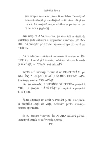 MiháiÍá Toma
sau terapie care :v-ar putea fi de folos. Folosi{i-vá
discernámántul qi ascultali-vá atát inima cát qi ra-
fiunea. Asumafi-vá responsabilitatea pentru tot ce-
ea ce facefi qi gándifi.
Nu uitafi cá APA este condi{ia esenlialá a viefii, de
existenla ¡i de calitatea ei depinzánd existenla OMENI-
RII. Sá protejám prin toate mijloacele apa existentá pe
TERRA.
Sá ne aducem aminte cá noi oamenii suntem un N-
TREG, cu luminá qi intuneric, cu bine qi ráu, cu bucurie
gi suferin!á, iar 70Yo din noi este APÁ.
Pentru a fi sánátoqi trebuie sá ne RESPECTÁM pe
NOI ÍN§INE qi PC CEILALTI. Sá RESPECTÁM APA
(nu-i aqa, suntem 70% ltL}
Sá ne asumám RESPONSABILITATEA propriei
VIETI, a propriei SÁNÁfÁ1I ¡i implicit a propriei
FERICIRI.
Sá nu uitám cá am venit pe Pámánt pentru a ne invá-
fa propriile lecfii de via!á, necesare pentru evolufia
noastrá spiritualá.
Sá nu cáutám vinovafi iN efenA noastrá pentru
toate problemele qi suferinfele noastre.
190
 