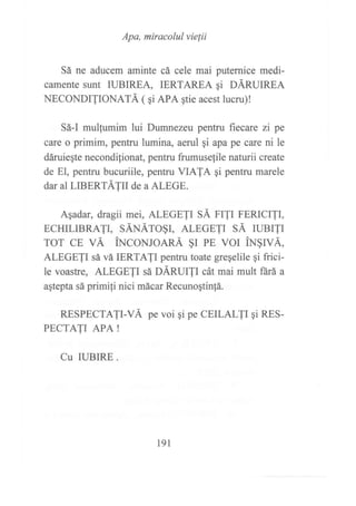 Apa, miracolul vielii
Sá ne aducem aminte cá cele mai puternice medi-
camente sunt IUBIREA, IERTAREA gi DÁRUIREA
NECONDITIONATÁ ( qi APA gtie acest lucru)!
Sá-I mulfumim lui Dumnezeu pentru fiecare zi pe
care o primim, pentru lumina, aerul gi apa pe care ni le
dáruiegte necondilionat, pentru frumusefile naturii create
de El, pentru bucuriile, pentru VIATA qi pentru marele
dar al LIBERTÁIII de a ALEGE.
Agadar, dragii mei, ALEGETI SÁ FITI FERICITI,
ECHTLTBRATT, SÁNÁrOgr, ALEGETT SÁ ruer1r
ror cE vÁ iNcoNroARÁ §I pE vol IN§IVÁ,
ALEGETI sá vá IERTAJI pentru toate greqelile 9i frici-
le voastre, ALEGETI s¿ DÁRUIJI cát mai mult ñrá a
agtepta sá primi{i nici mácar Recunogtin!á.
RESPECTATI-VÁ pe voi qi pe CEILALTI qi RES-
PECTATI APA !
Cu IUBIRE .
191
 