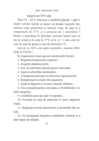 Apa, miracolul vielii
- sángele are 83oA apá.
intre 35 - 42C structura e instabilá (gheafá + apá li-
chidá +cristal lichid) qi atunci se produc reacfiile bio-
chimice care genereazá qi intrelin viala. §i asta la o
temperaturá de 37"C gi o presiune de I atmosferá !!
Penffu a reproduce in laborator aceleaqi reaclii care au
loc in celulá qi in corp la 37"C gi la p : I atm, este ne-
voie de sute de grade gi sute de atmosfere !!!
Iatá de ce APA este parte esenlialá a marelui MIS-
TER al VIETII !
in organismul uman apa arc urmátoarele funclii:
1. Regleazá temperatura corpului;
2. Asigurá sánátatea pielii;
3. Este un lubrifiant natural pentru articulafii;
4. Ajúá la absorbfia nutrienlilor;
5. Transportá nutrienfii in interiorul organismului;
6. Indepárt eazá toxinele din organism;
7. AjrÍá la digestie qi la toate reacliile chimice;
8. Este esenlialá pentru circulafia gi flexibilitatea va-
selor sanguine;
9. Umidificá aerul pe care il respirám;
10. Creeazá un strat de proteclie in jurul organelor
vitale;
I 1. Regleazá nivelul electronilor gi protonilor din ce-
lule;
12. Ne protejeazá impotriva radiafiilor cosmice ¡i a
altor tipuri de radiafii;
2t
 