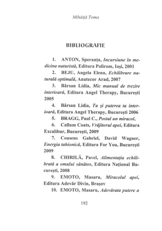 MiháiÍá Toma
BIBLIOGRAFIE
1. ANTON, Speranfa, Incursiune in me-
dicina naturistd, Editura Polirom, Iaqi, 2001
2. BEJU, Angela Elena, Echilibrare ns-
turald optimald, Anatecor Arad, 2007
3. Bársan Lidia, Mic manual de trezire
interioard, Editura Angel Therapy, Bucuregti
2005
4. Bársan Lidia, Tu Si puterea ta inter-
ioard, Editura Angel Therapy, Bucureqti 2006
5. BRAGG, Paul C., Postul un miracol,
6. Callum Coats, Vrdjitorul apeirE,ditura
Excalibur, Bucureqti, 2009
7. Cousens Gabriel, David Wagner,
Energia tahionicd, Editura For You, Bucuregti
2009
8. CHIRILÁ, Pavel, Alimentafia echiti-
bratd a omului sdndtos, Editura Nafional Bu-
cureqti,2008
9. EMOTO, Masaru, Miracolul apei,
Editura Adevár Divin, Bragov
10. EMOTO, Masaru, Adevdrata putere a
t92
 