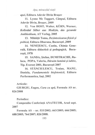 Apa, miracolul vielii
apei,Editura Adevár Diün Bragov
11. Lynne Mc Taggart, Cámpul, Editura
Adevár Diün, Braqov, 2009
12. Yon HOST, Walter, KÜHN, Werner,
Kolloidal Silber aus Medizin, das gesunde
Antibiotikum, AT Verlag, 2005
13. Miháitá Toma, Dezintoxicareatizicd Si
psihicd, Editura Dharana, Bucureqti ,2009
14. NENITESCU, Costin, Chimia Gene-
ralá, Editura didacticá gi pedagogicá, Bucu-
reqti, 1978
15. SA¡IDA, §tefan, DUMITRACHE, Ra-
luca, POPA, Valeriu, Ddruim lumind Si iubire,
Tip. Everest 2001, Bucuregti 2007
16. STÁNCIULESCU, Traian, MANU,
Daniela, Fundamentele biofotonicii, Editura
Performantica, Iagi, 2002
Articole:
GIURGIU, Eugen, Cura cu apd, Formula AS nr.
826t2008
Periodice:
Compendiu Conferin!á ANATECOR, Arad sept.
2007
Formula AS - nr. 533/2002;66312005; 666/2005;
688/2005; 76412007 ; 82612008.
r93
 