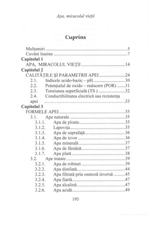 Apa, miracolul vie¡ii
Cuprins
Mulqumiri .................5
Cuvánt inainte ..........7
Capitolul l
APA, MIRACOLUL VIETII ....................14
Capitolul?
CALTTATTLE §r PARAMETRTT APEr.. .....................24
2.1. Indicele acido-bazic-pH............................30
2.2. Potenfialul de oxido - reducere (POR) .......31
2.3. Tensiunea superficialá (TS ) ......... ..............32
2.4. Conductibilitateaelectricásaurezistenta
apei JJ
195
 