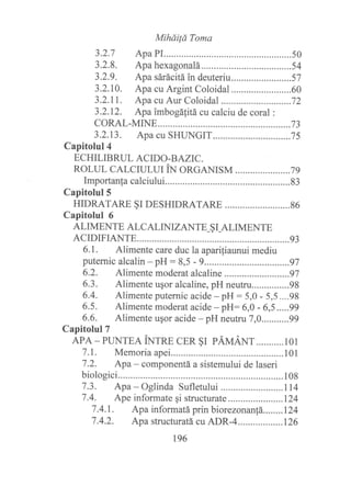 MiháiÍá Torua
3.2.7 Apa PI...... .........50
3.2.8. Apa hexagonalá......... .........54
3.2.9. Apa sárácitá in deuteriu.............. ..........57
3.2.10. Apa cu Argint Coloidal ......60
3.2.11. Apa cu Aur Coloidal .............. ..............72
3.2.12. Apa imbogá[itá cu calciu de coral :
coRAL-MrNE .................73
3.2.13. Apa cu SHT NGIT .............75
Capitolul4
ECHILIBRUL ACIDO-B AZIC.
ROLUL CALCruLU N ORGANISM ............. .........7 g
Importanfa calciului.... ..........83
Capitolul5
HTDRATARE §r DESHTDRATARE ........86
Capitolul 6
ALIMENTE ALCALINIZANTE-§ I-ALIMENTE
ACIDIFIANTE............. ............93
6.1. Alimente care duc la aparifiaunui mediu
puternic alcalin - pH : 8,5 - 9....... .........97
6.2. Alimente moderat alcaline ........97
6.3. Alimente ugor alcaline, pH neutru...............98
6.4. Alimente putemic acide - pH : 5,0 - 5,5....98
6.5. Alimente moderat acide - pH: 6,0 - 6,5 .....99
6.6. Alimente ugor acide - pH neutru 7,0...........99
Capitolul T
ApA - PLTNTEA iNrnB CER §r pÁrrtÁNr...........101
7.L. Memoria apei........... ................101
7.2. Apa - componentá a sistemului de laseri
biologici... .........108
7.3. Apa - Oglinda Sufletului .......114
7.4. Ape informate qi structurate ....124
7.4.I. Apa informatá prin biorezonantá........I24
7.4.2. Apa structuratácuADR-4..................126
t96
 