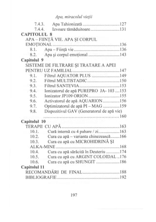 Apa, miracolul vie{ii
7.4.3. Apa Tahionizatá ...............127
7 .4.4. Irvoare támáduitoare ... ...... .. .... ... . .. .. .. . 1 3 1
CAPITOLUL 8
APA _ FIINTÁ VIE. APA §I CORPUL
EMOTrONAL............ ............136
8.1. Apa - Fiinfá vie............ ...........136
8.2. Apa gi corpul emofional ..........143
Capitolul 9
SISTEME DE FILTRARE §I TRATARE A APEI
PENTRU UZ FAMILrAL........... .............147
9.1. Filtrul AQUATOR PLUS .......149
9.2. Filtrul MULTISTADIC........ ...150
9.3. Filtrul SANTEVIA ..................153
9.4. Ionizatorul de apá PUREPRO JA- 103 ....153
9.5. Ionizator JP109 ORION..... .....155
9.6. Activatorul de apá AQUARION...............156
9.7. Optimizatorul de apá PI - MAG...............159
9.8. Dispozitivul GAV (Generatorul de apá vie)
160
Capitolul 10
TERAPTI CU ApÁ... .............163
10.1. Curá interná cu 4 pahare I 2i...................163
10.2. Cura cu apá- varianhchinezeascá........I66
10.3. Cura cu apá cu MICROHIDRINÁ §I
ALKA-MrNE............... ......168
10.4. Cura cu apá sárácitá in Deuteriu ............174
10.5. Cura cu apá cu ARGINT COLOIDAL ..176
10.6. Cura cu apá cu SHUNGIT ...186
Capitolul lt
RECOMANDARI DE FINAL ...............188
BrBLrOGRAFIE............. .......192
t97
 