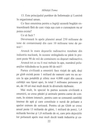 Miháilá Toma
13. Este principalul purtátor de Informalie qi Luminá
in organismul uman.
Ce face omenirea pentru a ingriji aceastá bogáfie ex-
traordinará ñrá de care viata asa cum o cunoastem nu ar
putea exista?
Ce sá facá?
Deverseazá in apele planetei anual 250 milioane de
tone de contaminan{i din care 10 milioane tone de pe-
trol !
Aruncá in mare degeurile radioactive rezultate din
industria nucleará, in oceane strángándu-se páná in pre-
zent peste 90 de mii de containere cu deqeuri radioactive.
Aruncá tot ce nu ii mai trebuie in ape, numárulpolu-
anlilor ridicándu-se la peste 80 de mii!!
Partea civiLizatá a omenirii face risipá de apá, deqi
pe glob existá peste I miliard de oameni care nu au ac-
ces la apa potabilá qi zilnic mor 4.000 copii din cavza
calitá{ii sau lipsei apei, in total 5 milioane persoane pe
an, de l0 ori mai mult decát in diversele rázboaie.
Mai mult, in special in partea aceasta civllizatá a
omenirii, se cresc pásári gi animale pentru carne de con-
sum, in sistem intensiv, pentru care se consumá cantitáfi
imense de apá gi care constituie o sursá de poluare a
apelor extrem de serioasá. Pentru cá pe Glob se cresc
anual peste 13 miliarde de gáini, 1 miliard de porci, 1,4
miliarde bovine qi 1,8 miliarde de oi, care prin dejecfiile
lor polueazá apele mai mult decát toatá industria ¡i ca-
22
 