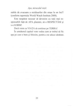 narere de evacuar:::;;:::i*!^,,^ue ra un roc!!
(conform raportului World Watch Institute 2008).
Este neapárat necesar sá devenim cu tolii mai re-
sponsabili fafá de APA planetei, sá o RESPECTÁM qi
s-o IUBIM!
Dacá wem ca VIAIA sá continue pe TERRA!
in urmátorul capitol vom vedea cum ar trebui sá fie
apa pe care o bem qi folosim, pentru a ne aduce sánátate.
23
 