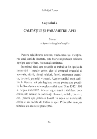 MiháiÍá Toma
Capitolul2
CALITATILE §I PARAMETRII APEI
Motto:
« Apa este leagánul vielii »
Pentru echilibrarea noastrá, vindecarea sau menline-
rea unei stári de sánátate, este foarte importantá calítatea
apei pe care o bem, nu numai cantitatea.
in primul ránd apa potabilá ar trebui sá fie lipsitá de
impuritá1i - metale grele, clor qi compugi organici ai
acestuia, nitrifi, nitrali, uleiuri, fenoli, substanfe organi-
ce, bacterii, parazili, virusuri. Aceste condilii sunt stabi-
lite in fiecare fará prin legi sau noÍne pentru apa potabi-
lá. in Románia aceste reglementári sunt: Stas l342ll99l
qi Legea 45812002. Aceste reglementári stabilesc con-
centra{iile admise de substanfe chimice, metale, bacterii,
etc., pentru apa potabilá liwatá in refea de instala{iile
centrale sau locale de tratare a apei. Prezentám mai jos
tabelele cu aceste reglementári.
24
 