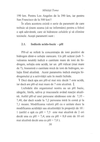 Miháild Toma
190 km. Pentru Los Angeles de la 390 km, iar pentru
San Francisco de la 500 km!!
in afara acestora existá o serie de parametri de care
trebuie sá linem seama (sá ne informám) pentru a folosi
o apá adeváratá, care sá hidrateze celulele qi sá elimine
toxinele. Ace¡ti parametri sunt :
2.1. Indicele acido-bazic - pH
PH-ul se referá la concentra{ia de ioni pozitivi de
hidrogen dintr-o solufie oarecare. Un pH scázut (sub 7-
valoarea neutrá) indicá o cantitate mare de ioni de hi-
drogen, solufia este acidá, iar un pH ridicat (mai mare
de 7), ?nseamná o cantitate micá de ioni de hidrogen, so-
lulia fiind alcaliná. Acest parametru indicá energia hi-
drogenului qi a activitáfii sale in medii lichide.
I neci dacá apa are pH-ul mai mic decát 7 este acidá,
iar dacáare pH-ul mai mare de 7 este alcaliná. t[
Lichidele din organismul nostru au un pH bazic,
sángele, limfa, saliva qi mucoasele avánd reac{ie alcali-
ná. Astfel pH-ul unei persoane sánátoase este de 7,35 -
7,4A, dar dacá scade la 7,2 persoana intrá in comá gi la
7,L moare. Modificarea valorii pH cu o unitate duce la
modificarea aciditálii sau alcalinitáfii in propor,tii de 10 :
1 (astfel o apá cu pH : 7,5 este mai alcaliná de 2 ori
decát una cu pH : 7,4; una cu pH : 8,0 este de 10 ori
mai alcaliná decát una cu pH: 7,0 ).
30
 