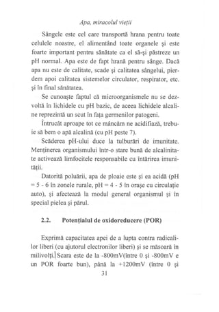 sángere
",r"
!r''"i"'iiliJo,rli'*^
^pentru
toate
celulele noastre, el alimentánd toate organele gi este
foarte important pentru sánátate ca el sá-qi pástreze un
pH normal. Apa este de fapt hraná pentru sánge. Dacá
apa nu este de calitate, scade ¡i calitatea sángelui, pier-
dem apoi califatea sistemelor circulator, respirator, etc.
qi in final sánátatea.
Se cunoagte faptul cá microorganismele nu se dez-
voltá in lichidele cu pH bazic, de aceea lichidele alcali-
ne reprezintá un scut in fa(a germenilor patogeni.
lnfucát aproape tot ce máncám ne acidifiazá, trebu-
ie sá bem o apá alcaliná (cu pH peste 7).
Scáderea pH-ului duce la tulburári de imunitate.
Menlinerea organismului intr-o stare buná de alcalinita-
te activeazá limfocitele responsabile cu intárirea imuni-
táfii.
Datoritá poluárii, apa de ploaie este qi ea acidá (pH
:5 - 6 in zonele rurale, pH:4 - 5 in orase cu circulafie
auto), qi afecteazá la modul general organismul gi in
special pielea gi páruI.
7) Potenfialul de oxidoreducere (POR)
Exprimá capacitatea apei de a lupta contra radicali-
lor liberi (cu ajutorul electronilor liberi) gi se másoará in
milivolli.lscara este de la -800mV(intre 0 gi -800mV e
un POR foarte bun), páná la +l200mV (intre 0 qi
31
 