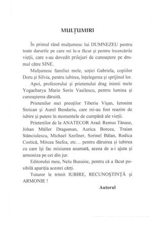 MULTUMIRI,
tn primul ránd mulgumesc lui DUMNEZEU pentru
toate darurile pe care mi le-a fácut qi pentru incercárile
viefii, care s-au dovedit prilejuri de cunoaqtere pe dru-
mul cátre SINE.
Mullumesc familiei mele, soliei Gabriela, copiilor
Doru gi Silvia, pentru iubirea, inlelegerea qi sprijinul lor.
Apoi, profesorului qi prietenului drag inimii mele
Yogacharya Mario Sorin Vasilescu, pentru lumina qi
cunoa¡terea dáruitá.
Prietenilor mei preofilor Tiberiu Vigan, Ieronim
Stoican gi Aurel Bendariu, care mi-au fost reazim de
iubire gi putere in momentele de cumpáná ale viefii.
Prietenilor de la ANATECOR Arad: Remus Tánase,
Johan Müller Dragoman, Aurica Borcea, Traian
Stánciulescu, Michael Szellner, Sorinel Bálan, Rodica
Costicá, Mircea Stefea, etc... pentru dáruirea gi iubirea
cu care iqi fac misiunea asumatá, aceea de a-i ajuta qi
armonízape cei din jur.
Editorului meu, Nelu Busuioc, pentru cá a fácut po-
sibilá apat'rfia acestei cár[i.
Tuturor le trimit IUBIRE, RECUNo§TINTÁ qi
ARMONIE !
Autorul
 