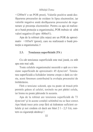 MiháiÍá Toma
+1200mV e un POR prost). Valorile pozitive aratá des-
fágurarea proceselor de oxidare in lipsa electronilor, iar
valorile negative aratá desftsurarea procesului de rege-
nerare qi prezenfa electronilor. Pentru ca apa sá realize-
ze o buná proteclie a organismului, POR trebuie sá aibá
valori negative (0 spre -800mV).
Apa de la robinet (din relea) are un POR de aproxi-
mativ +185mV (prost), care nu realizeazá o buná pro-
teclie a organismului. 0
2.3. J*"p*itp-.39----------------uperf
iciatá(TS)
Cu cát tensiunea superficialá este mai joasá, cu atát
apa este mai udá.
Toate celulele organismului necesitá o apá cu o ten-
siune superficialá de aproximativ 45 dynelcm2. Tensiu-
nea superficialá a lichidelor interne cregte o datá cu vár-
sta, acest fenomen contribuind la evolufia procesului de
imbátránire.
Fárá o tensiune scázutá, apa nu poate sá treacá prin
peretele grásos al celulei, toxinele nu pot párási celula,
iar hrana nu poate pátrunde in aceasta.
Apa de la robinet are tensiunea superficialá de 73
dyne/cm2 qi in aceste condilii schimbul nu se face corect.
Apa báutá trece prin corp ftrá sá hidrateze suficient ce-
lulele gi noi credem cá dacá am báut 2l - 2,5 l/zi, sun-
tem cu siguran!á sánátoqi !
32
 