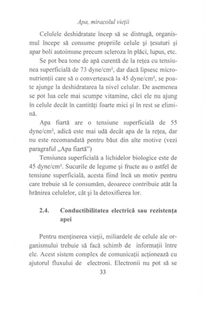 Apa, miracolul vielií
Celulele deshidratate incep sá se distrugá, organis-
mul incepe sá consume propriile celule gi lesuturi qi
apar boli autoimune precum scleroza in pláci, lupus, etc.
Se pot bea tone de apá curentá de la re{ea cu tensiu-
nea superlrcialá de 73 dynelcm', dar dacá lipsesc micro-
nutrien(ii care sá o converteascá la 45 dyne/cm', se poa-
te ajunge la deshidratareala nivel celular. De asemenea
se pot lua cele mai scumpe vitamine, cáci ele nu ajung
in celule decát in cantitáti foarte mici qi in rest se elimi-
ná.
Apa fiartá are o tensiune superficialá de 55
dynelcm2, adicá este mai udá decát apa de la relea, dar
nu este recomandatá pentru báut din alte motive (vezi
paragraful,,Apa fiartá")
Tensiunea superficialá a lichidelor biologice este de
45 dyne/cm2. Sucurile de legume qi fructe au o astfel de
tensiune superficialá, acesta fiind incá un motiv pentru
care trebuie sá le consumám, deoarece contribuie atátla
hránirea celulelor, cát qi la detoxifierea lor.
2.4. Conductibilitatea electricá sau rezistenfa
apei
Pentru menfinerea viefii, miliardele de celule ale or-
ganismului trebuie sá facá schimb de informafii intre
ele. Acest sistem complex de comunicafii acfioneazá cu
ajutorul fluxului de electroni. Electronii nu pot sá se
aa
JJ
 