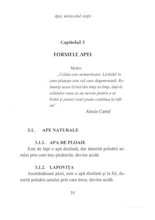 Apa, miracolul víe¡ii
Capitolul 3
FORMELE APEI
Motto:
,,Celula este nemuritoare. Lichidul ín
care pluteSte este cel care degenereazá. Re-
ínnoili acest lichid din timp ín timp, dali-le
celulelor ceea ce au nevoie pentru a se
hráni Si pulsul vielii poate continuo la inJi-
nit "
Alexis Carrel
3.1. APE NATURALE
3.1.1. APA DE PLOAIE
Este de fapt o apá distilatá, dar datoritá poluárii ae-
rului prin care trec picáturile, devine acidá.
3.1.2. LAPOVTTA
Asemánátoare ploii, este o apá distilatá gi la fel, da-
toritá poluárii aerului prin care trece, devine acidá.
35
 