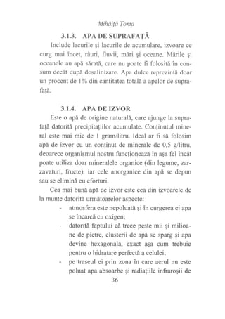 Mihái¡d Toma
3.1.3. APA DE SUPRAFATÁ
Include lacurile qi lacurile de acumulare, izvoare ce
curg mai incet, ráuri, fluvii, mári gi oceane. Márile qi
oceanele au apá sáratá, care nu poate fi folositá in con-
sum decát dupá desalinizare. Apa dulce reprezintá doar
un procent de 106 din cantitateatotalá a apelor de supra-
fa|;á.
3,I.4. APA DE IZVOR
Este o apá de origine naturalá, care ajurge la supra-
fa!á datoritá precipitaliilor acumulate. Confinutul mine-
ral este mai mic de 1 gram/litru. Ideal ar fi sá folosim
apá de izvor cu un confinut de minerale de 0,5 g/litru,
deoarece organismul nostru funclioneazáinaqa fel incát
poate utiliza doar mineralele organice (din legume, zar-
zavaturi, fructe), iar cele anorganice din apá se depun
sau se eliminá cu eforturi.
Cea mai buná apá de izvor este cea din izvoarele de
la munte datoritá urmátoarelor aspecte:
- atmosfera este nepoluatá qi in curgerea ei apa
se incarcá cu oxigen;
- datoritá faptului cá trece peste mii gi milioa-
ne de pietre, clusterii de apá se sparg gi apa
devine hexagonalá, exact asa cum trebuie
pentru o hidratare perfectá a celulei;
- pe traseul ei prin zona in care aerul nu este
poluat apa absoarbe qi radialiile infraroqii de
36
 