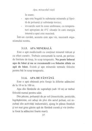 Apa, miracolul vielii
la soare;
- apa este bogatá in substanle minerale qi lipsi-
tá de poluanfi gi substanfe toxice;
- izvoarele sunt in zone umbroase, cu tempera-
turi apropiate de 4oC situafie in care energia
interná a apei este maximá.
intr-un cuvánt, aceasta este apa vie, necesará orga-
nismului nostru.
3.1.5. APA MINERALÁ
Este o apá medicinalá cu conlinut mineral ridicat qi
cu efect curativ. Trebuie consumatá la sursá, pe perioa-
de limitate de timp, in scop terapeutic. Nu poate inlocui
apa de báut gi nu se recomandá s-o folosim zilnic ca
apá de báut. Existá gi ape minerale termale folosite
pentru bái in scop terapeutic.
3.1.6. APA DE FÁNTÁNÁ
Este o apá oblinutá prin foraje la diferite adáncimi
de la l0 m la 100 m.
Apa din ffintánile de suprafatá (sub l0 m) ar trebui
folositá numai pentru udat.
Din pácate, poluanlii de pe sol (insecticide, pesticide,
ingráqáminte, cei aduqi de ploi din aerul poluat, cei re-
niltali din activitáti industriale), ajung in pánza freaticá
qi tot mai gfeu gásim apá de ffintáná curatá qi vie (trebu-
ie forat la adáncimi foarte mari).
37
 