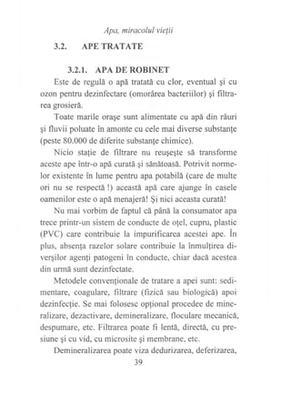 3.2.
Apa, mirocolul vielii
APE TRATATE
3.2.I. APA DE ROBINET
Este de regulá o apá tratatá cu clor, eventual gi cu
ozon pentru dezinfectare (omorárea bacteriilor) gi f,rltra-
rea grosierá.
Toate marile orase sunt alimentate cu apá din ráuri
gi fluvii poluate in amonte cu cele mai diverse substanfe
(peste 80.000 de diferite substan{e chimice).
Nicio stalie de filtrare nu reuqegte sá transforme
aceste ape intr-o apá uxatá qi sánátoasá. Potrivit norrne-
lor existente in lume pentru apa potabilá (care de multe
ori nu se respectá !) aceastá apá care ajunge in casele
oamenilor este o apá menajerá! §i nici aceasta curatá!
Nu mai vorbim de faptul cá páná la consumator apa
trece printr-un sistem de conducte de oJel, cupru, plastic
(PVC) care contribuie la impurificarea acestei ape. in
plus, absenla razelor solare contribuie la inmullirea di-
vergilor agenli patogeni in conducte, chiar dacá acestea
din urmá sunt dezinfectate.
Metodele conven(ionale de tratare a apei sunt: sedi-
mentare, coagulare, filtrare (fizicá sau biologicá) apoi
dezinfecfie. Se mai folosesc opjional procedee de mine-
r alizare, dezactiv are, deminer alizare, fl ocul are me c anicá,
despumare, etc. Filtrarea poate fi lentá, directá, cu pre-
siune gi cu vid, cu microsite qi membrane, etc.
Demineral izarca poate viza dedurizarea, deferizarea,
39
 