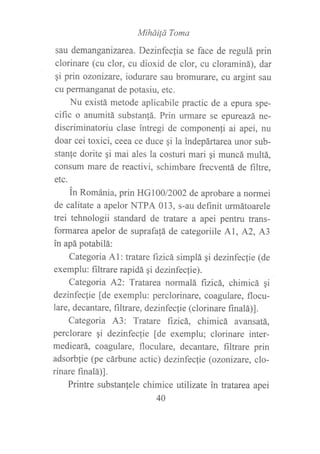 MiháiÍá Toma
sau demanganízarea. Dezinfeclia se face de regulá prin
clorinare (cu clor, cu dioxid de clor, cu cloraminá), dar
¡i prin ozonizare, iodurare sau bromurate, cv argint sau
cu pefinanganat de potasiu, etc.
Nu existá metode aplicabile practic de a epura spe-
cific o anumitá substan!á. Prin urmare se epureazá ne-
discriminatoriu clase ?ntregi de componen{i ai apei, nu
doar cei toxici, ceea ce duce gi la indepártarea unor sub-
stan{e dorite qi mai ales la costuri mari qi muncá multá,
consum mare de reactivi, schimbare frecventá de filtre,
etc.
tn Románia, prin HG100/2002 de aprobare a normei
de calitate a apelor NTPA 013, s-au definit urmátoarele
trei tehnologii standard de tratare a apei pentru trans-
formarea apelor de suprafa{á de categoriile Al, A2, A3
in apá potabilá:
Categoria A1: tratare fizicá simplá qi dezinfec{ie (de
exemplu: filtrare rapidá gi dezinfeclie).
Categoria A2: Tratarea normalá ftzicá, chimicá gi
dezinfeclie [de exemplu: perclorinare, coagulare, flocu-
lare, decantare, frltrare, dezinfecf ie (clorinare fi nalá)] .
Categoria A3: Tratare ftzicá, chimicá avansatá,
perclorare qi dezinfeclie [de exemplu; clorinare inter-
medieará, coagulare, floculare, decantare, filtrare prin
adsorblie (pe cárbune actic) dezinfecfie (ozotizare. clo-
rinare finalá)1.
Printre substanlele chimice utilizate in tratarea apei
40
 