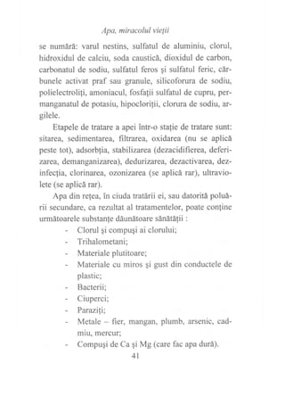 Apa, miracolul vie¡ii
se numárá: varul nestins, sulfatul de aluminiu, clorul,
hidroxidul de calciu, soda causticá, dioxidul de carbon,
carbonatul de sodiu, sulfatul feros qi sulfatul feric, cár-
bunele activat praf sau granule, silicoforura de sodiu,
polielectrolili, amoniacul, fosfalii sulfatul de cupru, per-
manganatul de potasiu, hipoclorilii, clorura de sodiu, ar-
gilele.
Etapele de tratare a apei intr-o stalie de tratare sunt:
sitarea, sedimentarea, filtrarea, oxidarea (nu se aplicá
peste tot), adsorblia, stabilizare a (dezacidifierea, deferi-
zat e a, dem an g an izare a), de durizare a, dezactiv ar ea, dez-
infeclia, clorinarea, ozonizarea (se aplicá rar), ultravio-
lete (se aplicá rar).
Apa din re{ea, in ciuda tratárii ei, sau datoritá poluá-
rii secundare, carezultat al tratamentelor, poate confine
urmátoarele substanfe dáunátoare sánátá1ii :
- Clorul qi compugi ai clorului;
- Trihalometani;
- Materialeplutitoare;
- Materiale cu miros gi gust din conductele de
plastic;
- Bacterii;
- Ciuperci;
- Parazili;
- Metale - fier, mangan, plumb, arsenic, cad-
miu, mercur;
- Compuqi de Ca qi Mg (care fac apa durá).
41
 