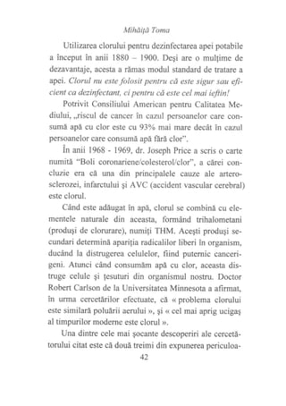 Miháüd Toma
Utilizarea clorului pentru dezinfectarea apei potabile
a inceput in anii 1880 - 1900. Degi are o mullime de
dezavantaje, acesta a rámas modul standard de tratare a
apeí. Clorul nu este folosit pentru cá este sigur sau efi-
cient ca dezinfectant, ci pentru cá este cel mai ieftin!
Potrivit Consiliului American pentru Calitatea Me-
diului, ,,riscul de cancer in cazul persoanelor care con-
sumá apá cu clor este cu 93oA mai mare decát in cazttl
persoanelor care consumá apá ftrá clor".
in anii 1968 - 1969, dr. Joseph Price a scris o carte
numitá "Boli coronariene/colesterollclor", a cárei con-
ch;zie era cá una din principalele cauze ale artero-
sclerozei, infarctului qi AVC (accident vascular cerebral)
este clorul.
Cánd este adáugatin apá, clorul se combiná cu ele-
mentele naturale din aceasta, formánd trihalometani
(produqi de clorurare), numili THM. Acegti produgi se-
cundari determiná apari¡ia radicalilor liberi in organism,
ducánd la distrugerea celulelor, fiind puternic canceri-
geni. Atunci cánd consumám apá cu clor, aceasta dis-
truge celule gi fesuturi din organismul nostru. Doctor
Robert Carlson de la Universitatea Minnesota a aftmat,
in urma cercetárilor efectuate, cá ( problema clorului
este similará poluárii aerului », §i (( cel mai aprig ucigaq
al timpurilor moderne este clorul ».
Una dintre cele mai gocante descoperiri ale cercetá-
torului citat este cá douá heimi din expunerea periculoa-
42
 