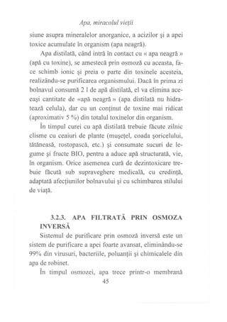 Apa, miracolul vie¡ií
siune asupra mineralelor anorganice, a actzilor qi a apei
toxice acumulate in organism (apa neagrá).
Apa distilatá, cánd intrá in contact cu « apa neagrá »
(apá cu toxine), se amestecá prin osmozá cu aceasta, fa-
ce schimb ionic ¡i preia o parte din toxinele acesteia,
realizándu-se purificarea organismului. Dacá ?npima zi
bolnavul consumá 2l de apá distilatá, el va elimina ace-
eagi cantitate de «apá neagrá » (apa distilatá nu hidra-
teazá celula), dar cu un conlinut de toxine mai ridicat
(aproximativ 5 %) din totalul toxinelor din organism.
in timpul curei cu apá distilatá trebuie fácute zilnic
clisme cu ceaiuri de plante (muqefel, coada qoricelului,
tátáneasá, rostopascá, etc.) qi consumate sucuri de le-
gume qi fructe BIO, pentru a aduce apá structuratá, vie,
in organism. Orice asemenea curá de dezintoxicare tre-
buie fácutá sub supraveghere medicalá, cu credinfá,
adaptatá afecfiunilor bolnavului ¡i cu schimbarea stilului
de viafá.
3.2.3. APA TILTRATÁ PRIN OSMOZA
INVERSÁ
Sistemul de purificare prin osmozá inversá este un
sistem de puriflrcare a apei foane avansat, eliminándu-se
99% din virusuri, bacteriile, poluanfii gi chimicalele din
apa de robinet.
in timpul osmozei, apa trece printr-o membraná
45
 