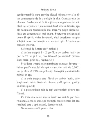 MiháiÍá Toma
semipefineabilá care previne fluxul mineralelor qi a al-
tor componente de la o solulie la alta. Osmoza este un
element fundamental in funclionarea organismelor vii.
Dacá se separá cu o membraná douá solulii diluate, apa
din solulia cu concentra{ie mai micá va curge inspre so-
lufia cu concentralie mai mare. Scurgerea solventului
poate fi opritá, chiar inversatá, dacá presiunea asupra
soluliei cu o concentrafie mai mare creqte. Aceasta este
osmoza inversá.
Sistemul de filtrare are 4 unitáli :
a) prima treaptá I - 2 prefiltre de carbon activ cu
pori de 2A ¡tm qi 5 ¡rm, care filtreazápohnn[ii de dimen-
siuni mari ( praf, sol, ruginá etc.);
b) a doua treaptá este membrana osmozei inverse -
inima purificatorului de apá - care are pori de 0,0001
pm si eliminá 99% din poluanlii biologici qi chimici di-
zolvatí in apá;
c) a treia treaptá este filtml de carbon activ, care
leagá materialele dizolvate rámase qi dá apei un gust qi
un miros plácut;
d) apatra unitate este de fapt un recipient pentru apa
filtratá.
Cu toate cá este un sistem foarte avansat de purifica-
re a apei, alcoolul etilic de exemplu nu este oprit, iar apa
rezultatá este o apá moartá, destructuratá.
Nu se recomandá pentru báut.
46
 