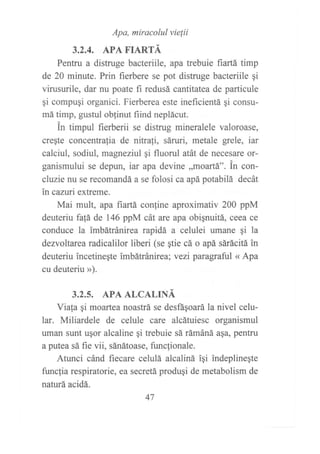 Apa, miracolul vie¡ii
3.2,4. APA FIARTÁ
Pentru a distruge bacteriile, apa trebuie fiartá timp
de 20 minute. Prin fierbere se pot distruge bacteriile gi
virusurile, dar nu poate fi redusá cantitatea de particule
gi compuqi organici. Fierberea este ineficientá qi consu-
má timp, gustul oblinut fiind neplácut.
in timpul fierberii se distrug mineralele valoroase,
creqte concentrafia de nitrali, sáruri, metale grele, iar
calciul, sodiul, magneziul qi fluorul atát de neces¿re or-
ganismului se depun, iat apa devine ,,moaÍtá". in con-
cluzie nu se recomandá a se folosi ca apá potabilá decát
in cazuri extreme.
Mai mult, apa frartá confine aproximativ 200 ppM
deuteriu fa{á de 146 ppM cát are apa obiqnuitá, ceea ce
conduce la imbátránirea rapidá a celulei umane qi la
dezvoltarea radicalilor liberi (se ¡tie cá o apá sárácitá in
deuteriu incetinegte imbátránirea; vezi paragraful « Apa
cu deuteriu »).
3.2.5. APA ALCALINÁ
Viala qi moartea noastrá se desfáqoarála nivel celu-
lar. Miliardele de celule care alcátuiesc organismul
uman sunt ugor alcaline gi trebuie sá rámáná aqa, pentru
a putea sá fie vii, sánátoase, funcfionale.
Atunci cánd fiecare celulá alcaliná iqi indeplinegte
funclia respiratorie, ea secretá produgi de metabolism de
naturá acidá.
47
 