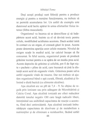 MíháiÍá Toma
Degi aceqti produqi sunt folosili pentru a produce
energie qi pentru a men{ine func{ionarea, nu trebuie sá
se permitá acumularea lor. Un astfel de exemplu este
durerosul acid lactic apárú in urma eforturilor ñzice in-
tense (febra musculará).
Organismul va incerca sá se detoxifieze qi sá inde-
párteze acest acid, inainte ca el sá deviná toxic pentru
celule, modificánd aciditatea acestora. Dacá acidul intrá
in contact cu un organ, el creeazá gáuri in lesut. Acesta
poate determina aparília unor celule mutante. Nivelul de
oxigen scade in mediul acid, iar calciul incepe sá fie
consumat. in felul acesta, organismul poate sá producá
grásime tocmai pentru a se apára de un mediu prea acid.
Aceste depozite de grásime gi celulitá, pot fi de fapt nig-
te « pachete » pline de acid, care incearcá sá liná la dis-
tan!á acest acid de organele vitale. Grásimea poate salva
astfel organele vitale de traume. Dar noi trebuie sá aju-
tám organismul bánd o apá ctratá, frlffafá, alcaliná gi fo-
losind o dietá bazicá (cu alimente alcaline).
Apa alcaliná are un pH de 7,4 - 9. Se obline de re-
gulá prin ionizare sau prin adáugare de Microhidriná qi
Calciu Coral. Apa alcaliná ionizatá are efect reducátor
datoritá ionului negativ OH care leagá radicalii liberi,
intrefinánd sau anihilánd capacitatea de reacfie a acesto-
ra, fiind deci antioxidantá. Apa alcalirtá ionizatá imbu-
nátálegte capacitatea de dizolvare qi de metabolism a
nutrienlilor qi de eliminare a reziduurilor, fácánd astfel
48
 