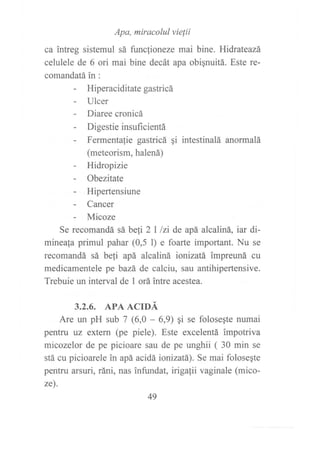ca intres ,r,r" ,Í!; *{,"rr,!J,:'":^,bine. Hidr ateazá
celulele de 6 ori mai bine decát apa obiqnuitá. Este re-
comandatá in :
- Hiperaciditategastricá
- Ulcer
- Diaree cronicá
- Digestieinsuf,rcientá
- Fermentafie gastricá qi intestinalá anormalá
(meteorism, halená)
- Hidropizie
- Obezitate
- Hipertensiune
- Cancer
- Micoze
Se recomandá sá be[i 2 I lzi de apá alcaliná, iar di-
mineala primul pahar (0,5 l) e foarte important. Nu se
recomandá sá beli apá alcaliná ionizatá impreuná cu
medicamentele pe bazá de calciu, sau antihipertensive.
Trebuie un interval de 1 orá intre acestea.
3.2.6. APA ACIDÁ
Are un pH sub 7 (6,0 - 6,9) qi se folosegte numai
pentru uz extern (pe piele). Este excelentá impotriva
micozelor de pe picioare sau de pe unghii ( 30 min se
stá cu picioarele in apá acidá ionizatá). Se mai folosegte
pentru arsuri, ráni, nas infundat, irigafii vaginale (mico-
ze).
49
 