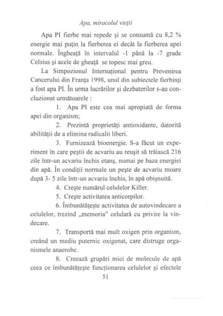 Apa, miracolul vielii
Apa PI fierbe mai repede qi se consumá cu 8,2 oA
energie mai pu{in la fierberea ei decát la fierberea apei
normale. Inghea!á in intervalul -1 páná la -7 grade
Celsius qi acele de gheafá se topesc mai greu.
La Simpozionul Internafional pentru Prevenirea
Cancerului din Franf a 1998, unul din subiectele fierbinfi
a fost apa PI. in urma lucrárilor qi dezbaterilor s-au con-
cluzionat urmátoarele :
1. Apa PI este cea mai apropiatá de forma
apei din organism;
2. Prezintá proprietá{i antioxidante, datoritá
abilitálii de a elimina radicalii liberi.
3. Fumizeazá bioenergie. S-a ñcut un expe-
riment in care pegtii de acvariu au reugit sá tráiascá 216
zile intr-un acvariu inchis etang, numai pe baza energiei
din apá. in condilii normale un pegte de acvariu moare
dupá 3- 5 zlle intr-un acvariu inchis, in apá obignuitá.
4. Cregte numáruI celulelor Killer.
5. Cre¡te activitatea anticorpilor.
6. imbunátáfe¡te activitatea de autovindecare a
celulelor, trezind ,,memoria" celulará cu privire la vin-
decare.
7. Transportá mai mult oxigen prin organism,
creánd un mediu puternic oxigenat, care distruge orga-
nismele anaerobe.
8. Creeazá grupári mici de molecule de apá
ceea ce imbunátá{eqte funcfionarea celulelor qi efectele
51
 