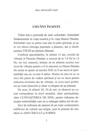 Apa, míracolul vielii
CUVANTINAINTE
Tráim intr-o perioadá de mari schimbári. Schimbári
fundamentale in viafa noastrá gi in viala Mamei Pámánt.
Schimbári care se petrec mai ales in plan spiritual, qi ca-
re vor afectz intreaga popula{ie a planetei, dar gi desfá-
§urarea VIETII pe planeta albastrá.
Conform specialigtilor, in ultimii 15 ani, nivelul de
vibralie al Planetei Pámánt, a crescut de la 7,8 Hzla 13
Hz, iar noi, oamenii, trebuie sá ne aliniem acestui nou
nivel de vibrafie pentru a fi in armonie cu Mama Pámánt.
De aceea se spune cá secolul )O(I va fi un secol al spiri-
tualit¿ifii sau nu va mai fi deloc. Pentru cá cine nu se va
trezi din punct de vedere spiritual qi nu va lucra pentru
ridicarea nivelului sáu de vibrafle, va avea mari proble-
me pe toate planurile ¡i chiar va dispare de pe planetá.
De acea, in ultimii 20,30 de ani, se observá un cu-
rent extraordinar la nivel mondial, cátre spiritualitate,
cátre CUNOA§TEREA DE SINE, pentm ridicarea de-
asnpra materialitáfii care ne-a subjugatatáteamii de ani.
Zeci de milioane de oameni de pe toate continentele,
indiferent de culturá sau religie, sunt in postura de cáu-
tátori ai ADEVÁRULUI gi IUBIRII.
 