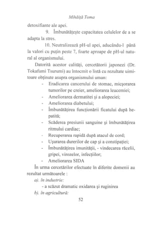 MiháiÍá Toma
detoxifiante ale apei.
9. imbunátálegte capacitatea celulelor de a se
adapta la stres.
10. Neutralizeazá pH-ul apei, aducándu-l páná
la valori cu pufin peste 7, foarte aproape de pH-ul natu-
ral al organismului.
Datoritá acestor calitá¡i, cercetátorii japonezi (Dr.
Tokafumi Tsurumi) au ?ntocmit o listá cureztltate uimi-
toare oblinute asupra organismului uman:
- Eradicarea cancerului de stomac, micqorarea
fumorilor pe creier, ameliorarea leucemiei;
- Ameliorarea dermatitei si a alopeciei;
- Ameliorareadiabetului;
- imbunátálirea functionárii ficatului dupá he-
patitá;
- Scáderea presiunii sanguine qi imbunátátirea
ritmului cardiac;
- Recuperarea rapidá dupá atacul de cord;
- Ugurarea durerilor de cap ¡i a constipa{iei;
- imbunátá[irea imunitá1ii, - vindecarea rácelii,
gripei, virozelor, infecliilor;
- Ameliorarea SIDA
in urma cercetárilor efectuate in diferite domenii au
rezultaturmátoarele :
a). ín industrie:
- a scázut dramatic oxidarea qi ruginirea
b). ín agriculturd:
52
 