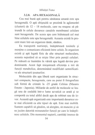 MihdiÍá Toma
3.2.8. APA HEXAGONALÁ
Cea mai buná apá pentru sánátatea umaná este apa
hexagonalá. O apá obignuitá se prezintá in aglomerári
(clusteri) de 12 - 18 molecule, care nu reusesc sá pá-
trundá in celule deoarece canalele membranei celuiare
sunt hexagonale. De aceea apa care hidrateazá cel mai
bine celulele este apa hexagonalá. Aceasta existá in pro-
cent mare intr-un organism tánár, sánátos.
Ea transportá nutrienlii, indepárteazá toxinele qi
men{ine o comunicare eficientá intre celule. in organism
existá gi apá legatá fizic de alte structuri moleculare,
aceasta neputánd sá se migte liber prin perefii celulari.
Pe másurá ce inaintám in várstá apa legatá devine pre-
dominantá. Acest fapt micqoreazá eficienla a mii de
funclii metabolice, determinánd modifi cári semnificati-
ve ale structurii fesuturilor.
Moleculele din apa liberá sunt organizate in struc-
turi compacte, hexagonale, care au putut fi fotografiate
sub formá de cristale la -25 grade Celsius (Masaru
Emoto - Japonia). Miliarde de astfel de molecule se lea-
gá una de cealaltá intr-o lume acvaticá ce aratá gi se
comportá cu totul altfel decát apa de robinet sau de iz-
vor. Aceastá apá organizatá. este importantá deoarece es-
te mai eficientá ca alte tipuri de apá. Este mai mobilá.
Suntem capabili sá gándim, sá alergám, sá muncim ¡i sá
ne jucám datoritá minunatelor funcfii pe care le indepli-
nesc celulele. Din momentul naqterii, cantitáIi imense de
54
 