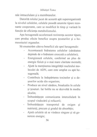 Mihád Toma
rale intracelulare qi a membranelor.
Datoritá rolului jucat de aceastá apá superorganizatá
la nivelul celulelor, celulele posedá anumite tipare rezo-
nante cooperante, care se modificá in timp gi variazá in
funcfie de eficienla metabolismului.
Apa hexagonalá accelereazá rezistenla acestor tipare,
care produc efecte benefice asupra lesuturilor gi a ho-
meostaziei organelor.
Sá enumerám cáteva beneficii ale apei hexagonale:
- Accentueazá hidratarea celulelor (sánátatea
depinde de o hidratare crescutá a celulelor);
- Energizeazá celulele, conferind un plus de
energie ftzicá gi o mai mare claritate mentalá;
- Ajutá la menfinerea integritá{ii nucleului mo-
leculei de ADN, care este umplut cu apá he-
xagonalá;
- Contribuie la indepártarea toxinelor qi a de-
qeurilor acide din organism;
- Produce un nivel sánátos, bioalcalin in celule
gi lesuturi. Iar bolile nu se dezvoltá in mediu
alcalin;
- imbunátáfeqte comunicarea intercelulará in
scopul vindecárii si refacerii;
- imbunátáfegte transportul de oxigen qi
nutrienji, precum qi gradul de absorbfie;
- Ajutá celulele sá se vindece singure gi sá ge-
nereze energie;
56
 