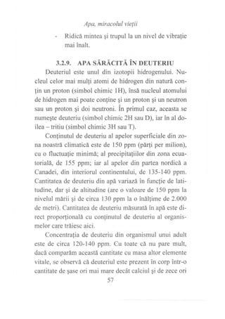 Apa, miracolul vie¡ii
- Ridicá mintea gi trupul la un nivel de vibralie
mai inalt.
3.2.9. APA SÁRÁCITÁ iN »NUTERIU
Deuteriul este unul din izotopii hidrogenului. Nu-
cleul celor mai mulli atomi de hidrogen din naturá con-
lin un proton (simbol chimic 1H), insá nucleul atomului
de hidrogen mai poate confine gi un proton gi un neutron
sau un proton qi doi neutroni. in primul caz, aceasta se
numeqte deuteriu (simbol chimic 2H sau D), iar in al do-
ilea - tritiu (simbol chimic 3H sau T).
Conjinutul de deuteriu al apelor superficiale din zo-
na noastrá climaticá este de 150 ppm (pá{i per milion),
cu o fluctualie minimá; al precipitaliilor din zona ecua-
torialá, de 155 ppm; iar al apelor din partea nordicá a
Canadei, din interiorul continentului, de 135-140 ppm.
Cantitatea de deuteriu din apá variazá in f,rncfie de lati-
tudine, dar qi de altitudine (are o valoare de 150 ppm la
nivelul márii qi de circa 130 ppm la o inál{ime de 2.000
de metri). Cantitatea de deuteriu másuratá in apá este di-
rect proporfionalá cu con{inutul de deuteriu al organis-
melor care tráiesc aici.
Concentrafia de deuteriu din organismul unui adult
este de circa 120-140 ppm. Cu toate cá nu pare mult,
dacá comparám aceastá cantitate cu masa altor elemente
vitale, se observá cá deuteriul este prezent in corp intr-o
cantitate de qase ori mai mare decát calciul gi de zece ori
57
 