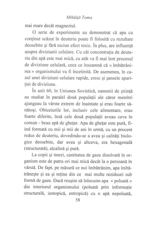 MiháiÍá Toma
mai mare decát magneziul.
O serie de experimente au demonstrat cá apa cu
conlinut scárut in deuteriu poate ñ folositá cu rezultate
deosebite qi ñrá niciun efect toxic. in plus, are influen{á
asupra diviziunii celulare. Cu cát concentratia de deute-
riu din apá este mai micá, cu atát va f,r mai lent procesul
de diviziune celulará, ceea ce inseamná cá « imbátráni-
rea )) organismului va fi incetinitá. De asemenea, in ca-
zul unei diviziuni celulare rapide, cresc qi qansele apaú-
fiei de diviziune.
in anii 60, in Uniunea Sovieticá, oamenii de qtiin!á
au studiat in paralel douá populafii ale cáror membri
ajungeau la várste extrem de inaintate gi erau foarte sá-
nátoqi. Obiceiurile lor, inclusiv cele alimentare, eratt
foarte diferite, insá cele douá populafii aveau ceva in
comun - beau apá de ghefar. Apa de ghe{ar este purá, fi-
ind formatá cu mii gi mii de ani in urmá, cu un procent
redus de deuteriu, dovedindu-se a avea gi calitafl biolo-
gice deosebite, dar avea gi altceva, eta hexagonalá
(structuratá), alcaliná gi purá.
La copii qi tineri, cantitatea de gaze dizolvatá in or-
ganism este de patru ori mai micá decát la o persoaná in
várstá. De fapt, pe másurá ce noi imbátránim, apa imbá-
tráneqte qi ea gi reline din ce mai multe reziduuri sub
formá de gaze. Dacá reuqim sá inlocuim apa « poluatá »
din interiorul organismului (poluatá prin informafie
structuralá, izotopicá,, entropicá) cu o apá nepoluatá,
58
 