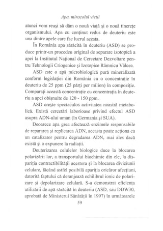 arunci vom reuqi ::X,':::T^:":;¡i o nouá tinere{e
organismului. Apa cu conlinut redus de deuteriu este
una dintre apele care fac lucrul acesta.
in Románia apa sárácitá in deuteriu (ASD) se pro-
duce printr-un procedeu original de separare izotopicá a
apei la Institutul Nalional de Cercetare Dezvoltare pen-
tru Tehnologii Criogenice gi Izotopice Rámnicu Válcea.
ASD este o apá microbiologicá purá mineralizatá
conform legisla{iei din Románia cu o concentrafie in
deuteriu de 25 ppm (25 párfi per milion) in compozilie.
Comparafi aceastá concentrafie cu concentrafia in deute-
riu a apei obignuite de 120 - 150 ppm.
ASD cregte spectaculos activitatea noastrá metabo-
licá. Existá cercetári laborioase privind efectul ASD
asupra ADN-ului uman (in Germania qi SUA).
Deoarece apa grea afecteazá enzimele responsabile
de repararea qi replicarea ADN, aceasta poate ac{iona ca
wt catalizator pentru degradarea ADN, mai ales dacá
existá gi o expunere la radiafii.
Deuterizarea celulelor biologice duce la blocarea
polarizárii lor, a transportului biochimic din ele, la dis-
pailia contractibilitáfii acestora gi la blocarea diviziunii
celulare, ñcánd astfel posibilá aparilia oricáror afecfiuni,
datoritá faptului cá deranjeazá echíllbd ionic de polari-
zare qi depolarizare celulará. S-a demonstrat eficienla
utilizárii de apá sárácitá in deuteriu (ASD, sau DDW30,
aprobatá de Ministerul Sánátálii in 1997) in urmátoarele
59
 