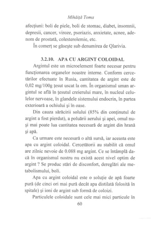 Miháifá Toma
afecfiuni: boli de piele, boli de stomac, diabet, insomnii,
depresii, cancer, vitoze, psoriazis, anxietate, acnee, ade-
nom de prostatá, colesterolemie, etc.
in come4 se gáseqte sub denumirea de Qlarivia.
3.2.10. APA CU ARGINT COLOIDAL
Argintul este un microelement foarte necesar pentru
funcfionarea organelor noastre interne. Conform cerce-
tárilor efectuate in Rusia, cantitatea de argint este de
0,02 mgll}0g lesut uscat la om. tn organismul uman ar-
gintul se aflá in {esutul creierului mare, in nucleul celu-
lelor nervoase, in glandele sistemului endocrin, in partea
exterioará a ochiului gi in oase.
Din cauza sárácirii solului (85% din confinutul de
argint a fost pierdut), a poluárii aerului gi apei, omul nu-
qi mai poate lua cantitatea necesará de argint din hraná
¡i apá.
Ca urmare este necesará o altá sursá, iar aceasta este
apa cu argint coloidal. Cercetátorii au stabilit cá omul
are zllnic nevoie de 0.088 mg argint. Ce se intámplá da-
cá in organismul nostru nu existá acest nivel optim de
argint ? Se produc stári de disconfort, dereglári ale me-
tabolismului, boli.
Apa cu argint coloidal este o solu(ie de apá foarte
purá (de cinci ori mai purá decát apa distilatá folositá in
spitale) qi ioni de argint sub formá de coloizi.
Particulele coloidale sunt cele mai mici particule in
60
 