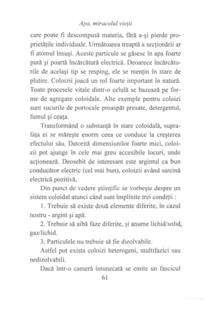 care poate ,, o"r"?*o:;":":r'J,"'*ua-qi pierde pro-
prietáfile individuale. Urmátoar ea treaptá a seclionárii ar
fi atomul insugi. Aceste particule se gásesc in apa foarte
purá gi poartá incárcáturá electricá. Deoarece incárcátu-
rile de acelagi tip se resping, ele se menfin in stare de
plutire. Coloizii joacá un rol foarte important in naturá.
Toate procesele vitale dintr-o celulá se bazeazá pe for-
me de agregare coloidale. Alte exemple pentru coloizi
sunt sucurile de portocale proaspát presate, detergentul,
fumul gi ceafa.
Transformánd o substanfá in stare coloidalá, supra-
fa[a ei se máregte enorrn ceea ce conduce la cregterea
efectului sáu. Datoritá dimensiunilor foarte mici, coloi-
zíi pot ajunge in cele mai greu accesibile locuri, unde
ac[ioneazá. Deosebit de interesant este argintul ca bun
conducátor electric (cel mai bun), coloizii avánd sarciná
electricá pozitivá.
Din punct de vedere gtiinpifrc se vorbegte despre un
sistem coloidal atunci cánd sunt implinite trei conditii :
l. Trebuie sá existe douá elemente diferite, in canil
nostru - argint qi apá.
2. Trebuie sá aibá faze diferite, qi anume lichid/solid,
gaz/lichid.
3. Particulele nu trebuie sá fie dizolvabile.
Astfel pot exista coloizi heterogeni, multifazici sau
nedizolvabili.
Dacá intr-o camerá intunecatá se emite un fascicul
61
 
