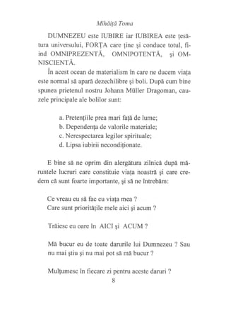 MiháiÍá Toma
DUMNEZEU este IUBIRE iar IUBIREA este !esá-
tura universului, FORTA care {ine qi conduce totul, fi-
ind OMNIPREZENTÁ, OMNIPOTENTÁ, qi OM-
NISCIENTÁ.
in acest ocean de materialism in care ne ducem viafa
este normal sá apará dezechilibre qi boli. Dupá cum bine
spunea prietenul nostru Johann Müller Dragoman, cau-
zele principale ale bolilor sunt:
a. Pretenliile prea manfa!á de lume;
b. Dependenfa de valorile materiale;
c. Nerespe ctarea legilor spirituale;
d. Lipsa iubirii necondifionate.
E bine sá ne oprim din alergátura zllnicá, dupá má-
runtele lucruri care constituie viala noastrá qi care cre-
dem cá sunt foarte importante, qi sá ne tntrebám:
Ce vreau eu sá fac cu viafa mea ?
Care sunt prioritá1ile mele aici ¡i acum ?
Tráiesc eu oare in AICI qi ACUM ?
Má bucur eu de toate darurile lui Dumnezeu ? Sau
nu mai qtiu gi nu mai pot sá má bucur ?
Mulfumesc in fiecare zi pentru aceste daruri ?
8
 