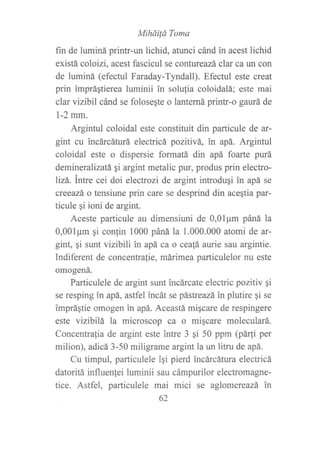 Mihái{á Toma
fin de luminá printr-un lichid, atunci cánd in acest lichid
existá coloizi, acest fascicul se contureazá clar ca un con
de luminá (efectul Faraday-Tyndall). Efectul este creat
prin impráqtierea luminii in solufia coloidalá; este mai
clar vizibil cánd se folosegte o lanterná printr-o gaurá de
l-2mm.
Argintul coloidal este constituit din particule de ar-
gint cu incárcáturá electricá pozitivá, in apá. Argintul
coloidal este o dispersie formatá din apá foarte purá
demineralizatá qi argint metalic pur, produs prin electro-
lizá. intre cei doi electrozi de argint introdugi in apá se
creeazá o tensiune prin care se desprind din aceqtia par-
ticule qi ioni de argint.
Aceste particule au dimensiuni de 0,01pm páná la
0,001pm qi con{in 1000 páná la 1.000.000 atomi de ar-
gint, gi sunt vizibili in apá ca o cea!á aurie sau argintie.
Indiferent de concentra{ie, márimea particulelor nu este
omogená.
Particulele de argint sunt incárcate electric pozitiv qi
se resping in apá, astfel incát se pástreazá in plutire gi se
impráqtie omogen in apá. Aceastá migcare de respingere
este vizibilá la microscop ca o miqcare moleculará.
Concentralia de argint este intre 3 qi 50 ppm (pár[i per
milion), adicá 3-50 miligrame argint la un litru de apá.
Cu timpul, particulele iqi pierd incárcátura electricá
datoritá influenlei luminii sau cámpurilor electromagne-
tice. Astfel, particulele mai mici se aglomereazá in
62
 