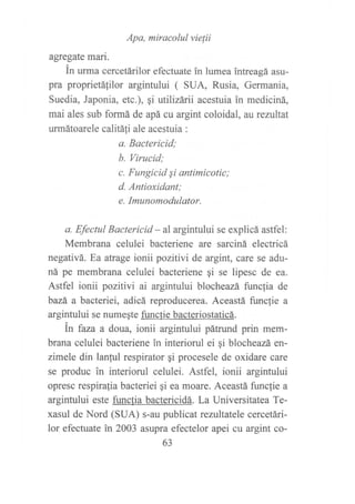 Apa, míracolul vie¡ii
agfegate mari.
in urma cercetárilor efecfuate in lumea intreagá asu-
pra proprietáfilor argintului ( SUA, Rusia, Germania,
Suedia, Japonia, etc.), qi utilizárii acestuia in mediciná,
mai ales sub formá de apá cu argint coloidal, atrezultat
urmátoarele calitali ale acestuia :
a. Bactericid;
b. Virucid;
c. Fungícid Si antimicotic;
d. Antioxidant;
e. Imunomodulator.
a. Efectul Bactericid - al argintului se explicá astfel:
Membrana celulei bacteriene are sarciná electricá
negativá. Ea atrage ionii pozitivi de argitt, care se adu-
ná pe membrana celulei bacteriene qi se lipesc de ea.
Astfel ionii pozitivi ai argintului blocheazá func1ia de
bazá a bacteriei, adicá reproducerea. Aceastá funclie a
argintului se numeqte funcfie bacteriostaticá.
in faza a doua, ionii argintului pátrund prin mem-
brana celulei bacteriene in interiorul ei ¡i blocheazá en-
zimele din lanful respirator gi procesele de oxidare care
se produc in interiorul celulei. Astfel, ionii argintului
opresc respirafia bacteriei gi ea moare. Aceastá funcfie a
argintului este functia bactericidá. La Universitatea Te-
xasul de Nord (SUA) s-au publicat rezttltatele cercetári-
lor efectuate ?n 2003 asupra efectelor apei cu argint co-
63
 