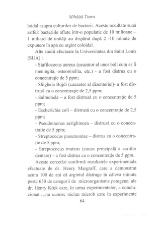 Miháilá Toma
loidal asupra culturilor de bacterii. Aceste rezultate suná
astfel: bacteriile aflate intr-o populafie de 10 milioane -
I miliard de unitá{i au dispárut dupá 2 -10 minute de
expunere in apá cu argint coloidal.
Alte studii efectuate la Universitatea din Saint Louis
(suA):
- Stafilococus aureus (cauzator al unorboli cum ar f,r
meningita, osteomielita, etc.) - a fost distrus cu o
concentralie de 5 ppm;
- Shighela Bojdi (cauzator al dizenteriei)- a fost dis-
trusá cu o concentralie de 2,5 ppm;
- Salmonela - a fost distrusá cu o concentralie de 5
ppm;
- Escherichia coli - distrusá cu o concentra{ie de 2,5
ppm;
- Pseudomonas aerighinoza - distrusá cu o concen-
trafie de 5 ppm;
- Streptococus pneumoniae - distrus cu o concentra-
lie de 5 ppm;
- Streptococus mutans (cauza principalá a cariilor
dentare) - a fost distrus cu o concentrafie de 5 ppm.
Aceste cercetári confirmá rezultatele experimentale
efectuate de dr. Henry Margraff care a demonstrat
acum 100 de ani cá argintul distruge in cáteva minute
peste 650 de categorii de microorganisme patogene, ale
dr. Henry Kruk care, in uflna experimentelor, a conclu-
zionat:,,nu cunosc niciun microb care in experimente
64
 