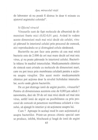 Apa, miracolul vie¡ii
de laborator sá nu poatá fi distrus tr doar 6 minute cu
ajutorul argintului coloidal".
b) Efectul virucid
Virusurile sunt de fapt molecule de albuminá de di-
mensiuni foarte mici (0,02-0,01 pm). Avánd in vedere
aceste dimensiuni mult mai mici decát ale celulei, viru-
¡ii pátrund in interiorul celulei prin procesul de osmozá,
aici reproducándu-se gi distrugánd celula sánátoasá.
Bacteriile nu pot face asta pentru cá cea mai micá
bacterie este de 2.000 de ori mai mare decát cel mai mic
virus, qi nu poate pátrunde in interiorul celulei. Bacterii-
le tráiesc in mediul intercelular. Medicamentele chimice
de sintezá sunt cristale cu molecule de dimensiuni mari,
care nu pot trece prin membrana celulará pentru a aclio-
na asupra virugilor. Din acest motiv medicamentele
chimice pot acfiona doar la nivelul lichidului intercelu-
lar, acolo unde gásim bacteriile.
De ce pot distruge ionii de argint pozitiv, virusurile?
Pentru cá dimensiunea acestora este de 0,00lpm adicá I
nanometru, deci de 20 de ori mai mici decát cel mai mic
virus, astfel ionii de argint au posibilitatea ca prin pro-
cesul de osmozá sá penetreze membrana celulará a viru-
sului, sá ajungá in interior qi sá acfioneze asupra lui.
Cum ? Aproape in acelaqi mod in care ac{ioneazá. Si
asupra bacteriilor. Printr-un proces chimic special care
se produce, inhibá, blocheazá gi leagá de ionii de argint
65
 