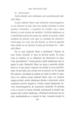 Apa, miracolul vielii
d) Antioxidant
Antioxidanfii sunt substanfe care neutralizeazá radi-
calii liberi.
Acegti radicali liberi sunt molecule electronegative,
cu url electron in plus (sau mai mulfi) reniltali in urma
acfiunii virusurilor, a reacfiilor de oxidare sau a altor
factori, ¡i sunt extrem de instabile. Celulele sánátoase au
o membraná neutrá din punct de vedere al sarcinii, adicá
numárul de protoni este egal cu numáruI de electroni.
Cánd apare un virus sau alli factori, se observá aparilia
unor celule cu un electron in plus pe inveligul lor - radi-
calii liberi.
De ce sunt radicalii liberi o problemá ? Pentru cá
sunt foarte instabili qi tind sá deviná neutri. tn acest
scop ei trebuie sá se elibereze de electronul in plus.
Cum procedeazá ? Atacá prima celulá sánátoasá care le
apare in cale. Radicalii liberi nu aleg o anumitá celulá.
Dacá ar fi aqa atunci oamenii de gtiinfá ar avea posibili-
tatea sá prevadá care celulá este in pericol sá fie atacatá
Din pácate, niciodatá nu putem gti cánd qi unde in orga-
nism vor apárea acegti radicali liberi care vor ac{iona
asupra primei celule sánátoase dándu-i electronul, adicá
surplusul sarcinii negative. Celula, ini{ial sánátoasá, de-
vine electronegativá, de asemenea instabilá. in dorinla
ei de a reveni la starea ini{ialá, aclioneazá la rándul sáu
asupra altei celule sánátoase, eliberánd electronul sáu in
plus, producándu-se o reaclie in lanf. Aceastá reaclie in
69
 