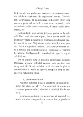 Miháilá Toma
lanf este de fapt problema, deoarece ea caluzeazá moar-
tea celulelor sánátoase din organismul nostru. Cercetá-
torii avertizeazá cá aglomerarea radicalilor liberi este
ca,uza a peste 60 de boli printre care cancerul, boala
Alzheimer, bolile cardio vasculare, diabetul, bolile auto-
imune, etc.
. Antioxidanlii sunt substanfele care preiau de la radi-
calii liberi acel electron in plus, dar ei rámán stabili din
punct de vedere al sarcinii gi blocheazá producerea ace-
lei reacfii in lan!. Majoritatea antioxidan]ilor sunt pro-
duqi intr-un organism sánátos. Dacá apar probleme tre-
buie folosili antioxidan{i naturali : vitamina C, vitamina
E, seleniu, bioflavonoide, microhidriná, apa cu argint
coloidal, etc.
De ce argintul este un puternic antioxidant natural?
Deoarece argintul coloidal con{ine ioni pozitivi care
atrag radicalii liberi preluánd acel electron in plus ¡i
neutralizándu-i. Astfel se opregte reaclia in lan! de pro-
ducere a radicalilor liberi.
e) Imunomodulator
Argintul coloidal ajutá la creqterea imunoglobuli-
nelor din clasa A, M, G. S-a observat de asemenea
creqterea procentualá gi absolutá a cantitálii limfocite-
lor T.
in ufina cercetárilor s-a descoperit cá argintul co-
loidal stimuleazá organele care au ca funcfie produce-
70
 