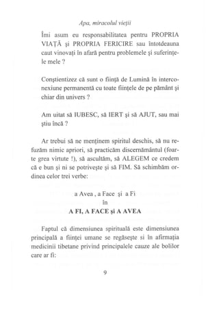 Apa, miracolul vie¡ii
imi asum eu responsabilitatea pentru PROPRIA
VIATÁ qi PROPRIA FERICIRE sau intotdeauna
caut vinovafi in afará pentru problemele gi suferinfe-
le mele ?
Congtientizez cá sunt o fiin{á de Luminá in interco-
nexiune permanentá cu toate fiinfele de pe pámánt gi
chiar din univers ?
Am uitat sá IUBESC, sá IERT 9i sá AJUT, sau mai
qtiu incá ?
Ar trebui sá ne menlinem spiritul deschis, sá nu re-
fazám nimic apriori, sá practicám discernámántul (foar-
te grea virtute !), sá ascultám, sá ALEGEM ce credem
cá e bun gi ni se potriveqte qi sá FIM. Sá schimbám or-
dinea celor trei verbe:
a Avea, a Face gi a Fi
in
A FI, A FACE qi A AVEA
Faptul cá dimensiunea spiritualá este dimensiunea
principalá a fiinlei umane se regásegte si in afirmalia
medicinii tibetane privind principalele cauze ale bolilor
care ar fi:
 