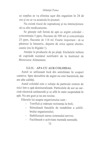 MihdiÍá Toma
ce surplus se va elimina uqor din organism in 24 de
ore qi nu se va acumula in lesuturi.
Nu existá riscul de supradozaj qi nu interacfionea-
zá cu alte medicamente.
Se gásegte sub formá de apá cu argint coloidal -
concentralia 5 ppm, flacoane de 500 ml qi concentrafia
25 ppm, flacoane de 118 ml. Foarte important: sá se
pástreze la intuneric, departe de orice aparat electro-
casnic (nu in frigider !).
Aten{ie la produsele de pe piafá. Etichetele trebuie
sá cuprindá numáru1 notificárii de la Institutul de
Bioresurse Alimentare.
3.2.II. APA CU AUR COLOIDAL
Aurul se utilizeazá incá din antichitate in scopuri
curative. Spre deosebire de argint nu este bactericid, dar
are alte calitá1i.
Aurul coloidal este o solufie de particule extrem de
mici intr-o apá demineralizatá. Particulele de aur au sar-
ciná electricá unilateralá gi se aflá in stare suspendatá in
apá. Nu are gust gi nu are toxine.
Efectele lui asupra organismului sunt :
- Tonificá qi máregte rezisten{a la boli;
- Stimuleazá funcliile de restabilire a echili-
brului organismului;
- Stabilizeazá starea sistemului nervos;
- Faciliteazá o activitate mentalá normalá;
72
 