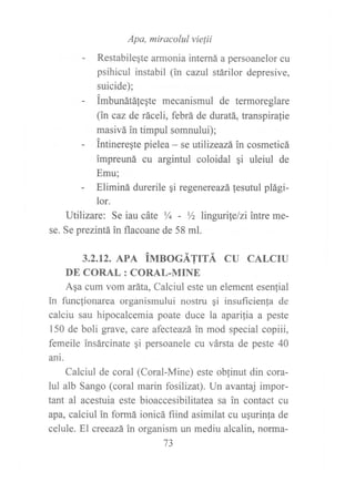 - Res,ab :::;K';',,::::^a persoane,or cu
psihicul instabil (in cazul stárilor depresive,
suicide);
- imbunátáfeqte mecanismul de termoreglare
(in caz de ráceli, febrá de duratá, transpiralie
masivá in timpul somnului);
- intinereste pielea - se utilizeazáin cosmeticá
impreuná cu argintul coloidal qi uleiul de
Emu;
- Eliminá durerile gi regenereazá lesutul plági-
lor.
Utilizare: Se iau cáte Y+ - Yz lingwile/zi intre me-
se. Se prezintáin flacoane de 58 ml.
3.2.12. APA iUrsOCÁTrrÁ CU CALCTU
DE CORAL: CORAL-MINE
Aqa cum vom aráta, Calciul este un element esen{ial
in funclionarea organismului nostru gi insuficienla de
calciu sau hipocalcemia poate duce la aparilia a peste
150 de boli grave, care afecteazá in mod special copiii,
femeile insárcinate qi persoanele cu vársta de peste 40
ani.
Calciul de coral (Coral-Mine) este obfinut din cora-
lul alb Sango (coral marin fosilizat). Un avantaj impor-
tant al acestuia este bioaccesibilitatea sa in contact cu
apa, calciul in formá ionicá fiind asimilat cu ugurinta de
celule. El creeazá in organism un mediu alcalin, norna-
73
 